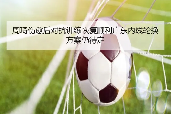 周琦伤愈后对抗训练恢复顺利广东内线轮换方案仍待定（AG）